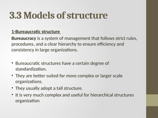 3.3 Models of structure
1-Bureaucratic structure
Bureaucracy is a system of management that follows strict rules,
procedures, and a clear hierarchy to ensure efficiency and
consistency in large organizations.
• Bureaucratic structures have a certain degree of
standardization.
• They are better suited for more complex or larger scale
organizations.
• They usually adopt a tall structure.
• It is very much complex and useful for hierarchical structures
organization
 
