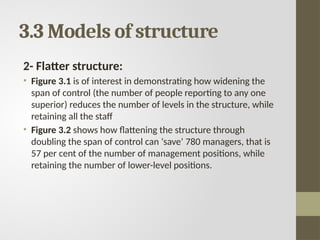 3.3 Models of structure
2- Flatter structure:
• Figure 3.1 is of interest in demonstrating how widening the
span of control (the number of people reporting to any one
superior) reduces the number of levels in the structure, while
retaining all the staff
• Figure 3.2 shows how flattening the structure through
doubling the span of control can ‘save’ 780 managers, that is
57 per cent of the number of management positions, while
retaining the number of lower-level positions.
 