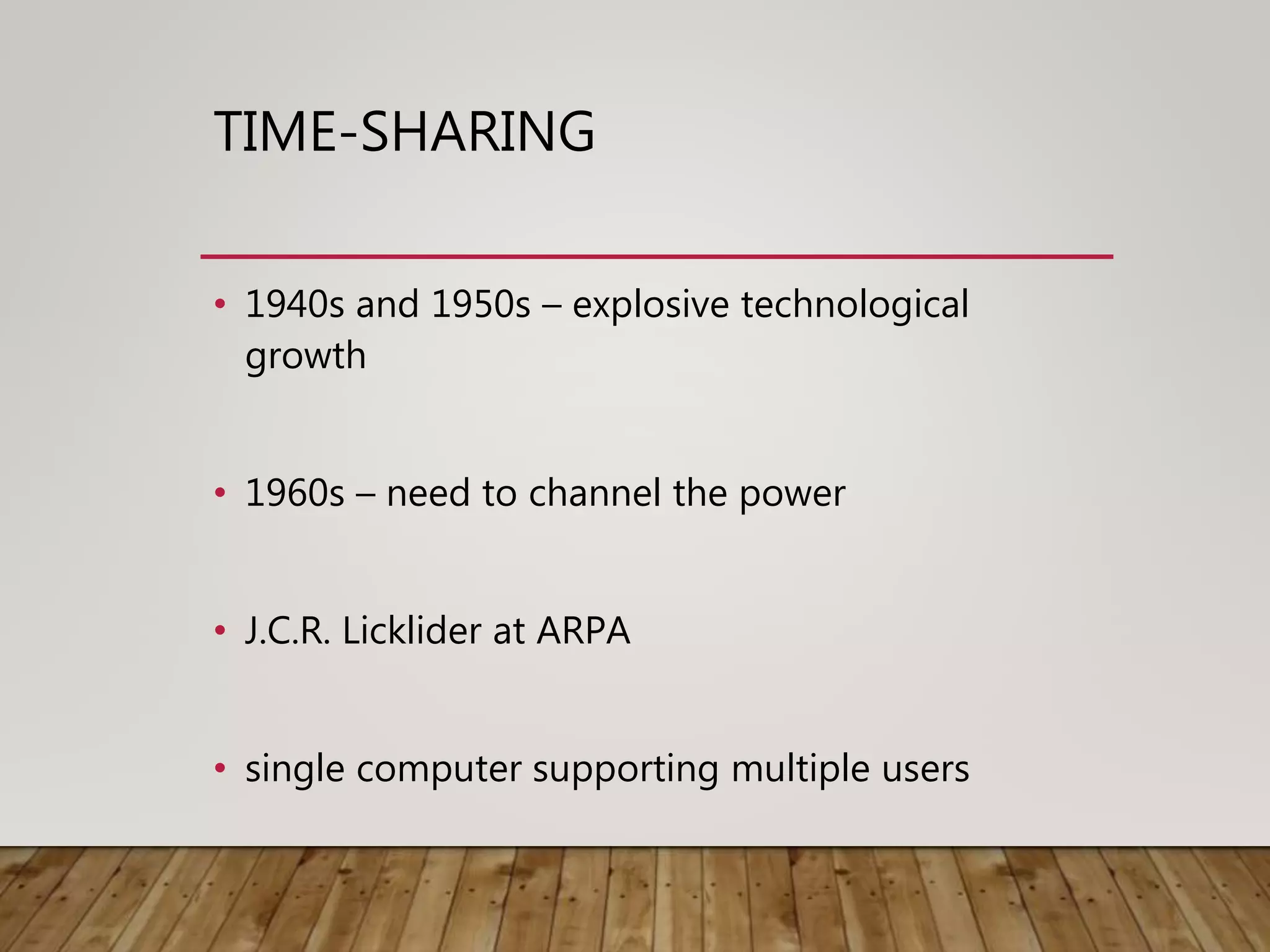 TIME-SHARING
• 1940s and 1950s – explosive technological
growth
• 1960s – need to channel the power
• J.C.R. Licklider at ARPA
• single computer supporting multiple users
 