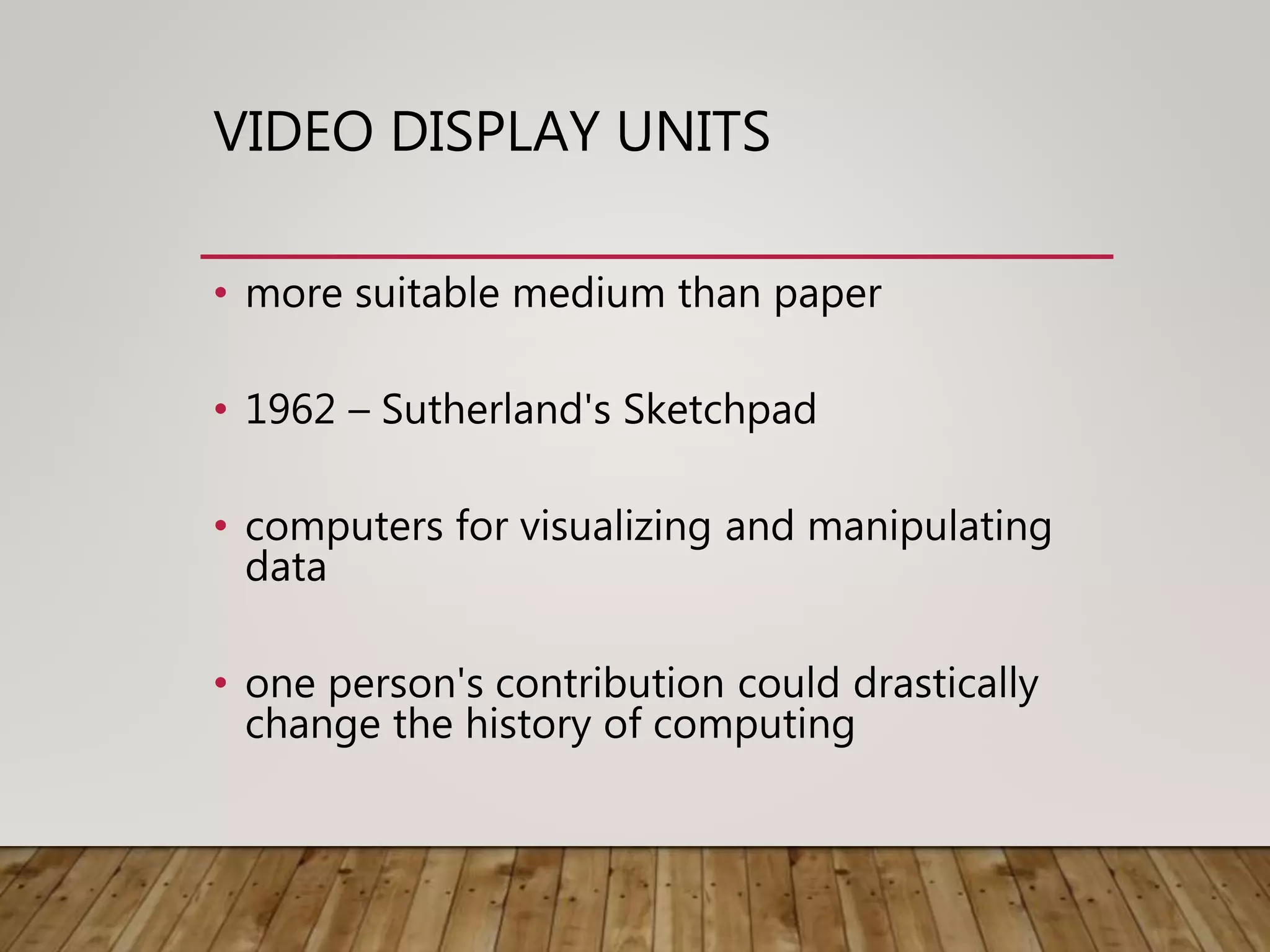 VIDEO DISPLAY UNITS
• more suitable medium than paper
• 1962 – Sutherland's Sketchpad
• computers for visualizing and manipulating
data
• one person's contribution could drastically
change the history of computing
 