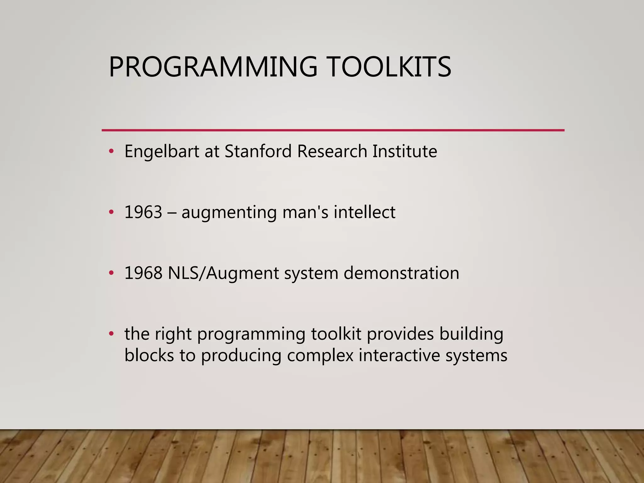 PROGRAMMING TOOLKITS
• Engelbart at Stanford Research Institute
• 1963 – augmenting man's intellect
• 1968 NLS/Augment system demonstration
• the right programming toolkit provides building
blocks to producing complex interactive systems
 