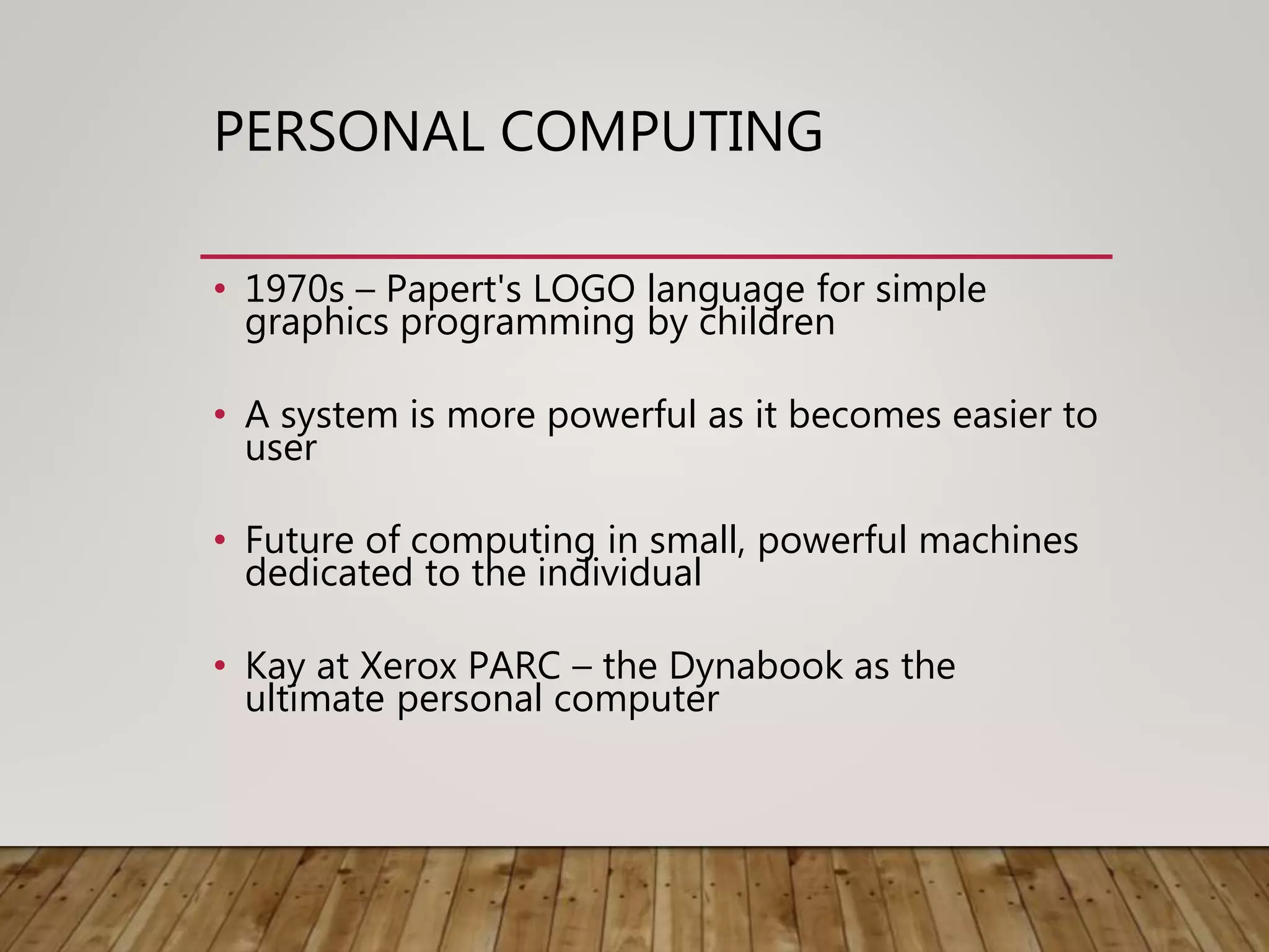 PERSONAL COMPUTING
• 1970s – Papert's LOGO language for simple
graphics programming by children
• A system is more powerful as it becomes easier to
user
• Future of computing in small, powerful machines
dedicated to the individual
• Kay at Xerox PARC – the Dynabook as the
ultimate personal computer
 