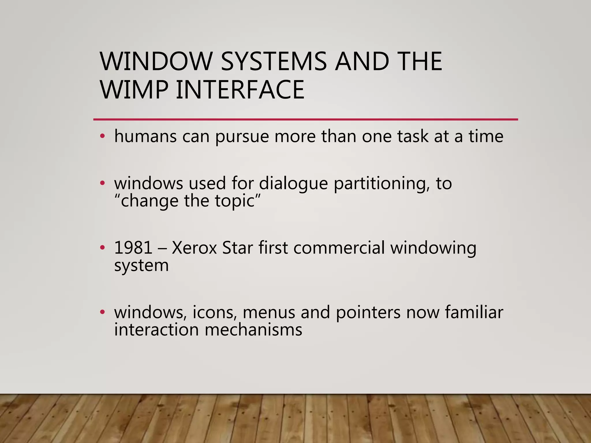 WINDOW SYSTEMS AND THE
WIMP INTERFACE
• humans can pursue more than one task at a time
• windows used for dialogue partitioning, to
“change the topic”
• 1981 – Xerox Star first commercial windowing
system
• windows, icons, menus and pointers now familiar
interaction mechanisms
 