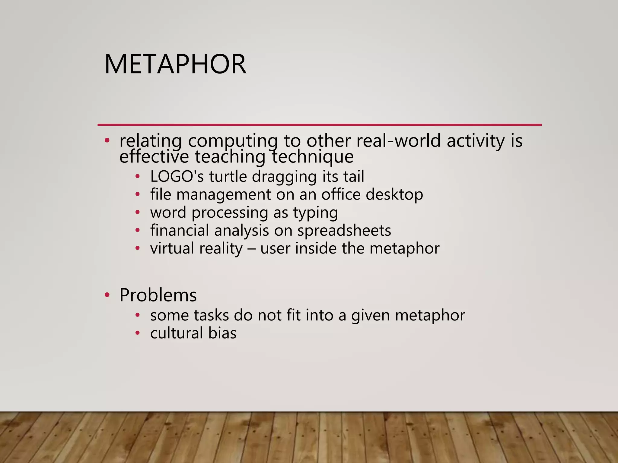 METAPHOR
• relating computing to other real-world activity is
effective teaching technique
• LOGO's turtle dragging its tail
• file management on an office desktop
• word processing as typing
• financial analysis on spreadsheets
• virtual reality – user inside the metaphor
• Problems
• some tasks do not fit into a given metaphor
• cultural bias
 