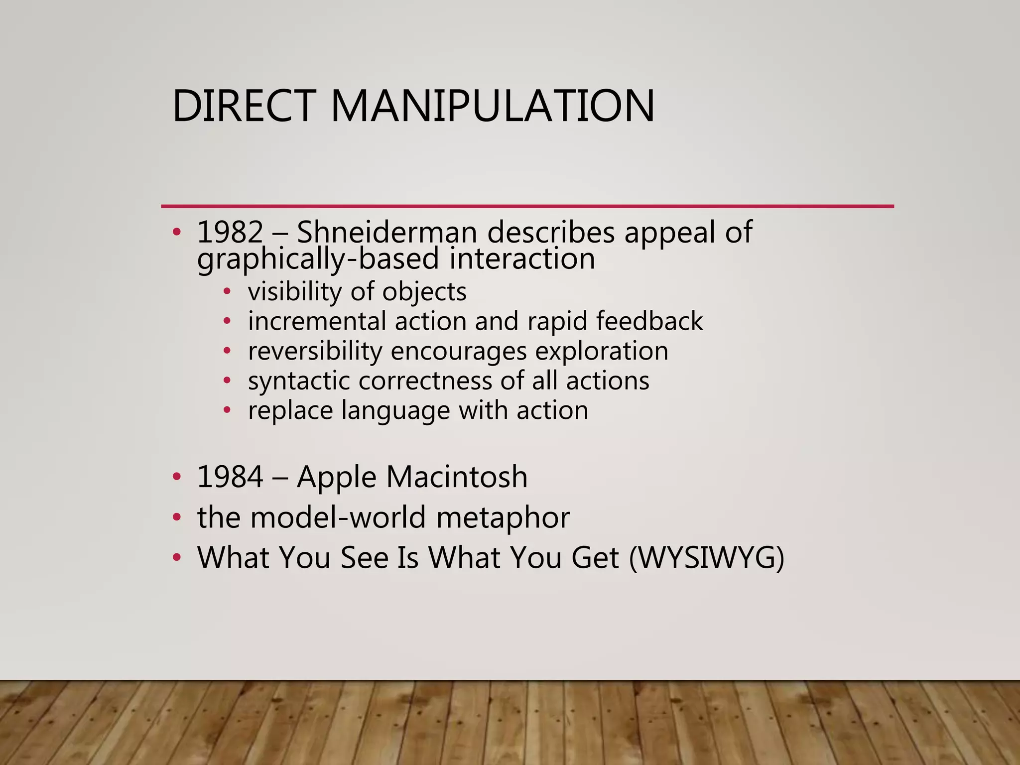 DIRECT MANIPULATION
• 1982 – Shneiderman describes appeal of
graphically-based interaction
• visibility of objects
• incremental action and rapid feedback
• reversibility encourages exploration
• syntactic correctness of all actions
• replace language with action
• 1984 – Apple Macintosh
• the model-world metaphor
• What You See Is What You Get (WYSIWYG)
 