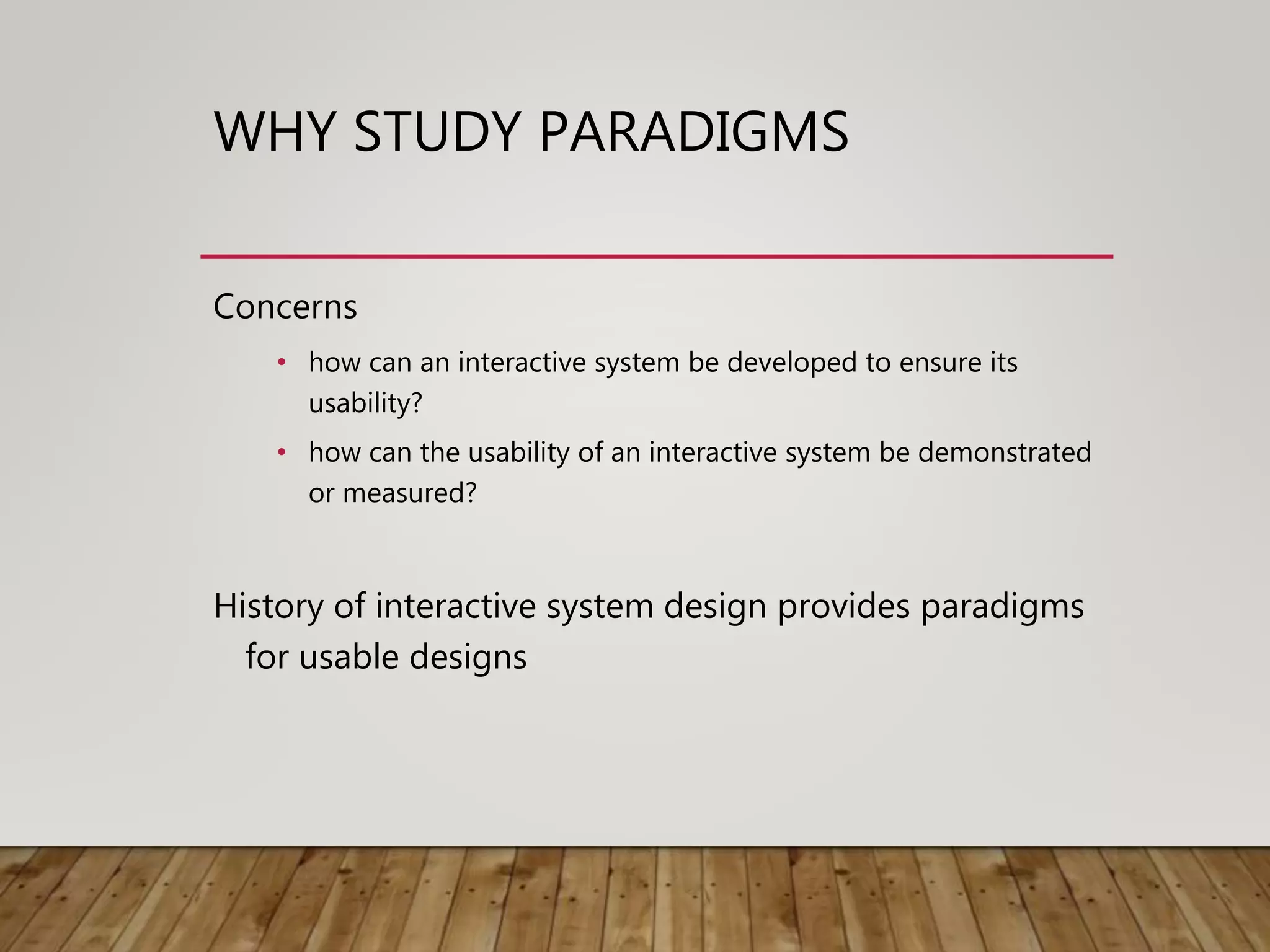 WHY STUDY PARADIGMS
Concerns
• how can an interactive system be developed to ensure its
usability?
• how can the usability of an interactive system be demonstrated
or measured?
History of interactive system design provides paradigms
for usable designs
 