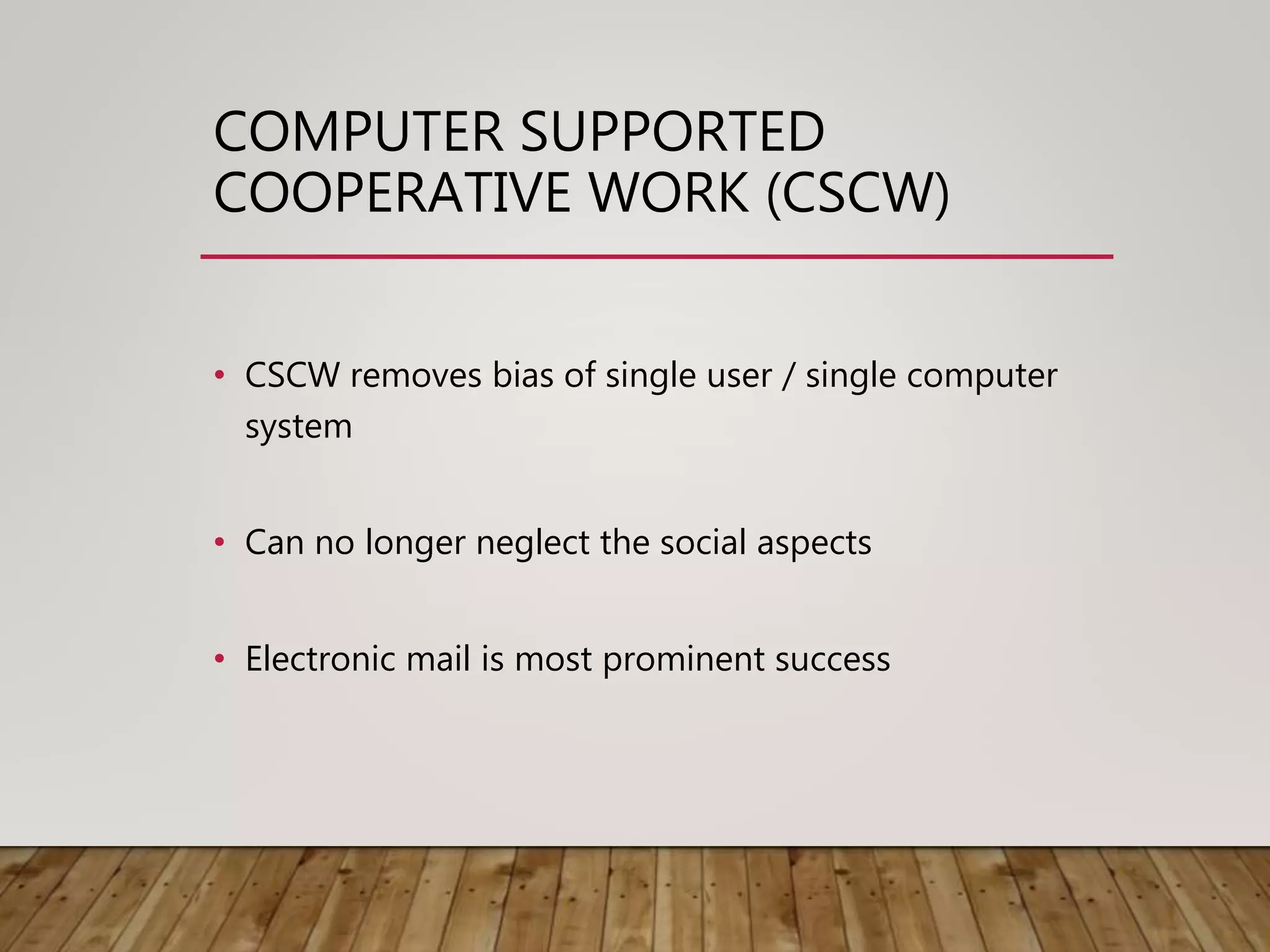 COMPUTER SUPPORTED
COOPERATIVE WORK (CSCW)
• CSCW removes bias of single user / single computer
system
• Can no longer neglect the social aspects
• Electronic mail is most prominent success
 