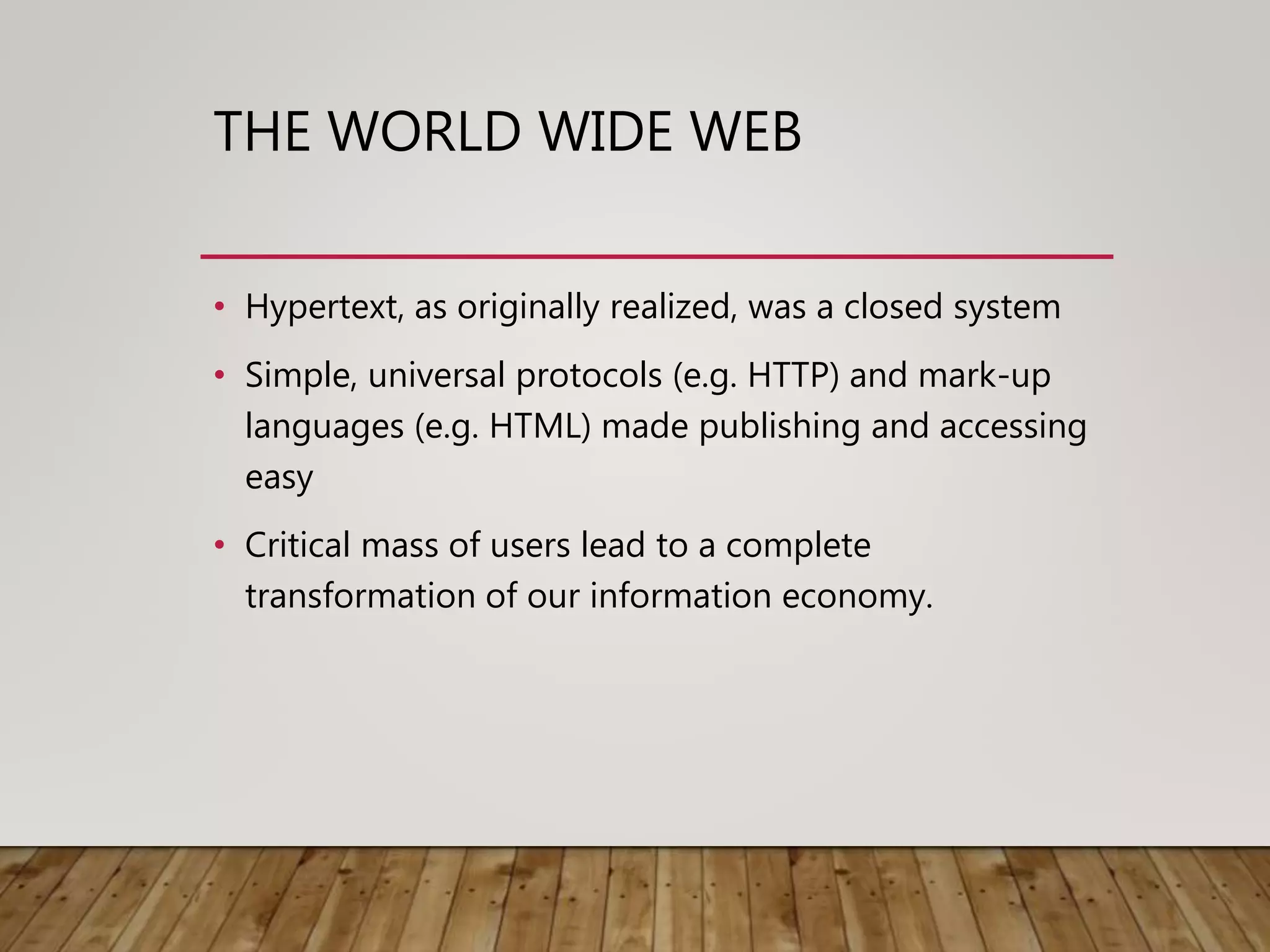 THE WORLD WIDE WEB
• Hypertext, as originally realized, was a closed system
• Simple, universal protocols (e.g. HTTP) and mark-up
languages (e.g. HTML) made publishing and accessing
easy
• Critical mass of users lead to a complete
transformation of our information economy.
 