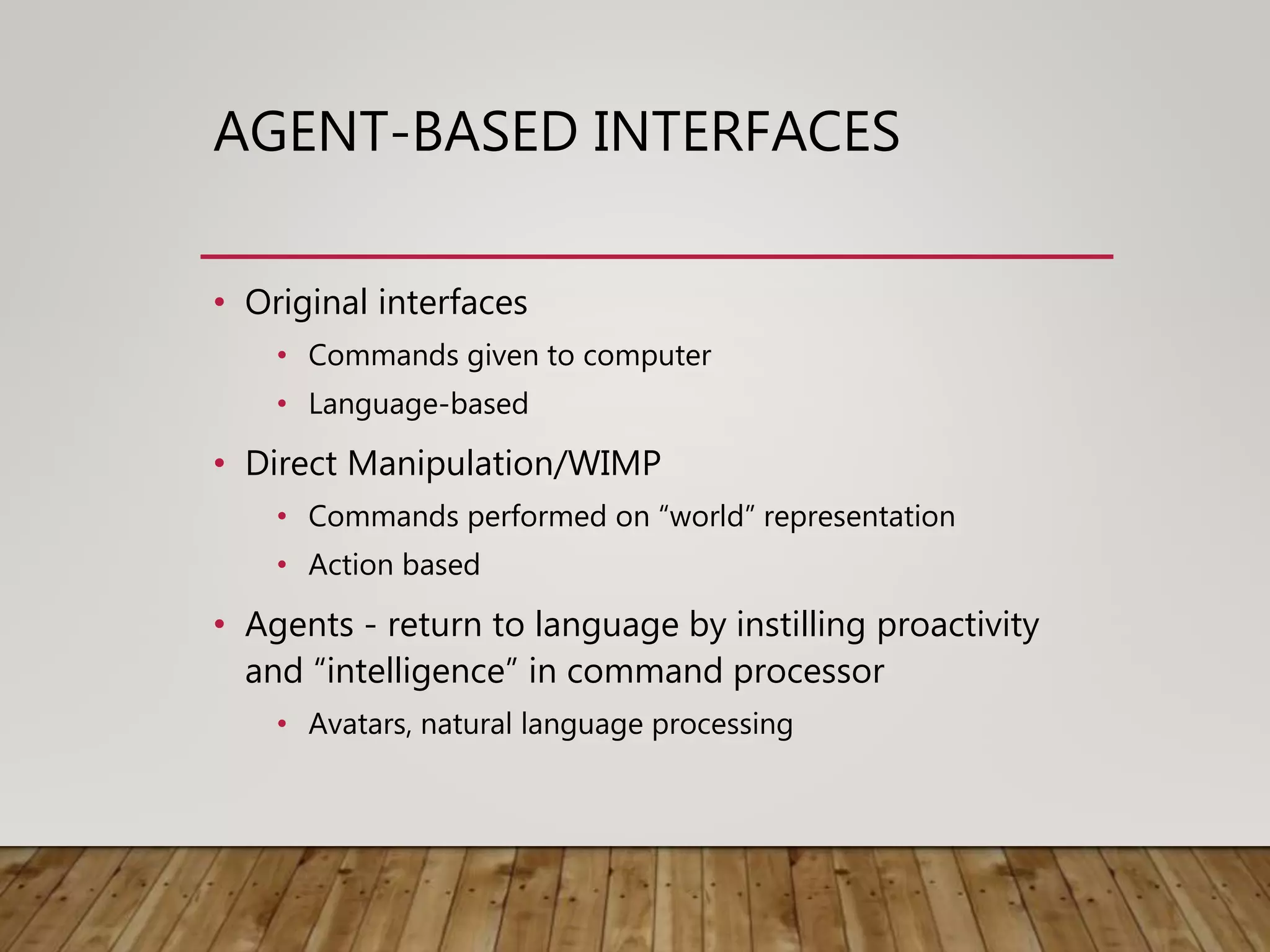 AGENT-BASED INTERFACES
• Original interfaces
• Commands given to computer
• Language-based
• Direct Manipulation/WIMP
• Commands performed on “world” representation
• Action based
• Agents - return to language by instilling proactivity
and “intelligence” in command processor
• Avatars, natural language processing
 