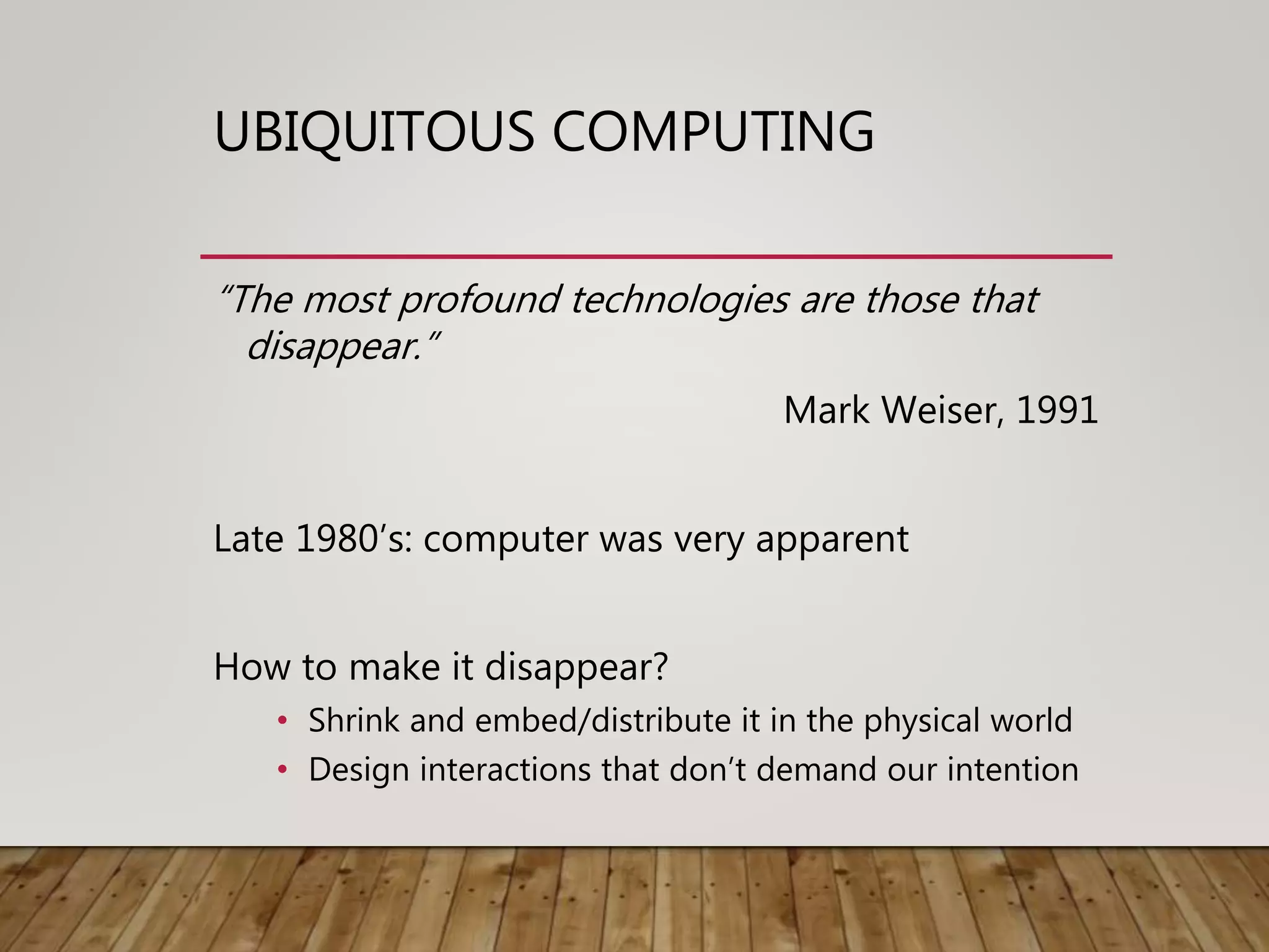 UBIQUITOUS COMPUTING
“The most profound technologies are those that
disappear.”
Mark Weiser, 1991
Late 1980’s: computer was very apparent
How to make it disappear?
• Shrink and embed/distribute it in the physical world
• Design interactions that don’t demand our intention
 