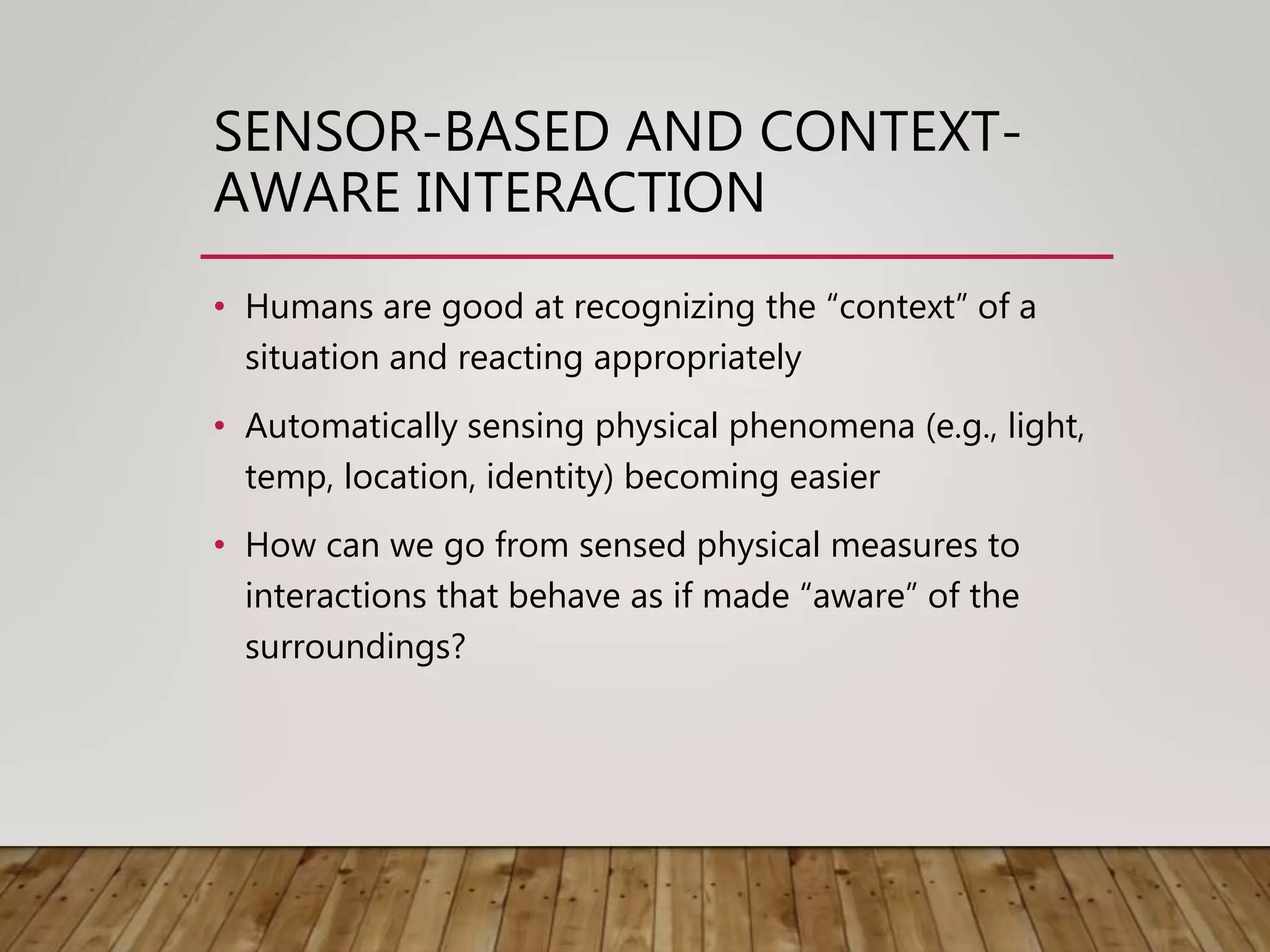 SENSOR-BASED AND CONTEXT-
AWARE INTERACTION
• Humans are good at recognizing the “context” of a
situation and reacting appropriately
• Automatically sensing physical phenomena (e.g., light,
temp, location, identity) becoming easier
• How can we go from sensed physical measures to
interactions that behave as if made “aware” of the
surroundings?
 