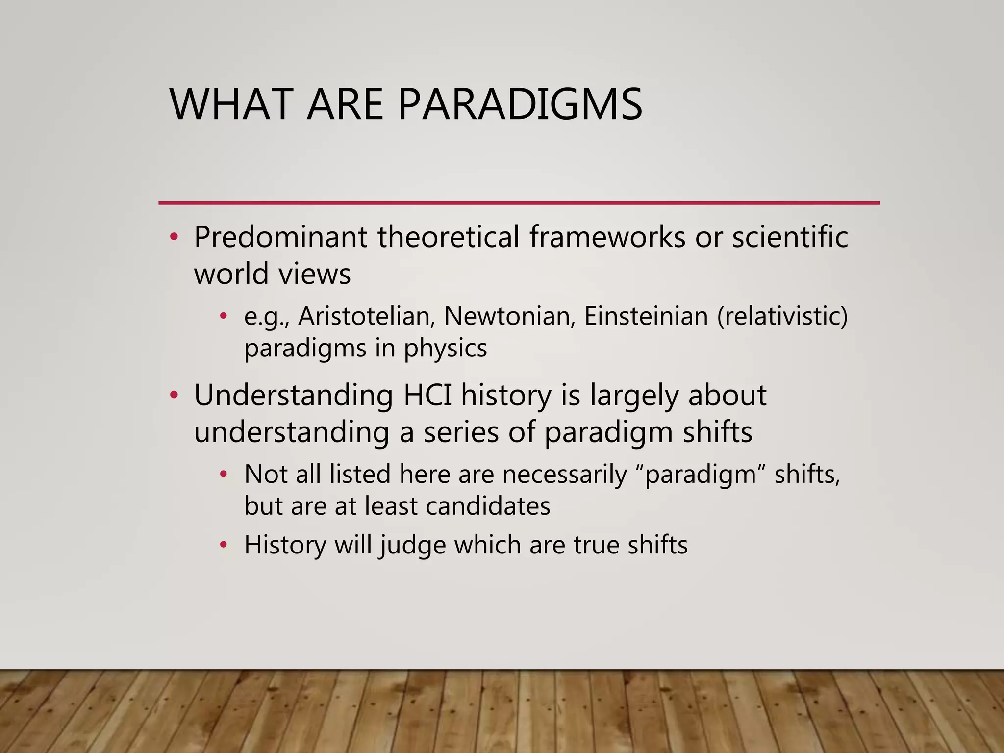 WHAT ARE PARADIGMS
• Predominant theoretical frameworks or scientific
world views
• e.g., Aristotelian, Newtonian, Einsteinian (relativistic)
paradigms in physics
• Understanding HCI history is largely about
understanding a series of paradigm shifts
• Not all listed here are necessarily “paradigm” shifts,
but are at least candidates
• History will judge which are true shifts
 