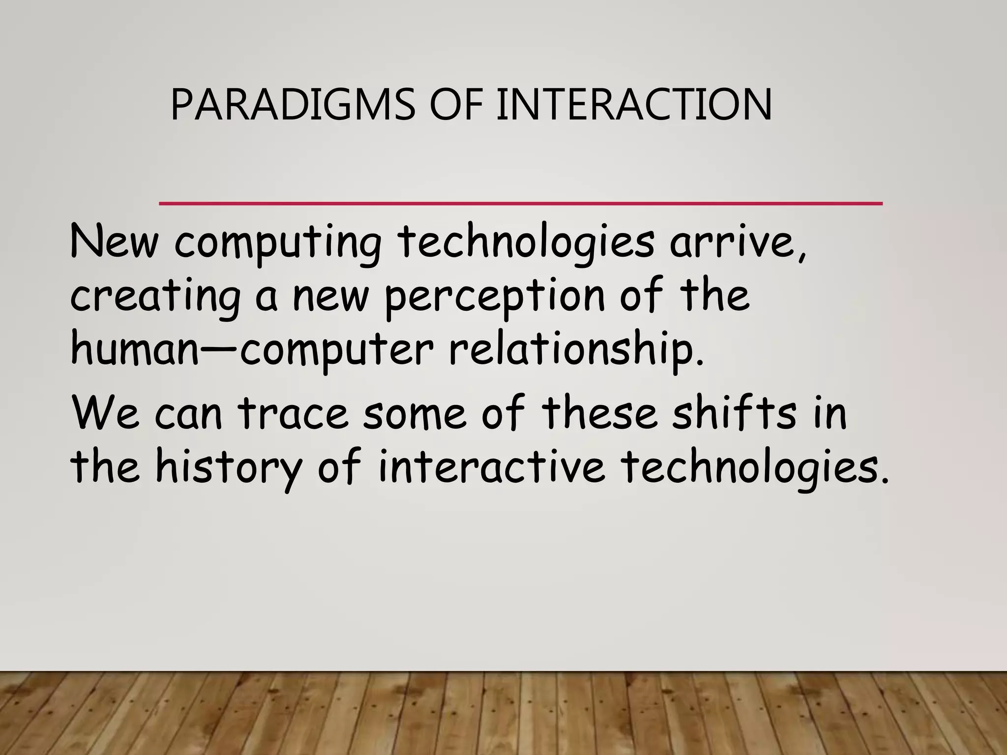 PARADIGMS OF INTERACTION
New computing technologies arrive,
creating a new perception of the
human—computer relationship.
We can trace some of these shifts in
the history of interactive technologies.
 