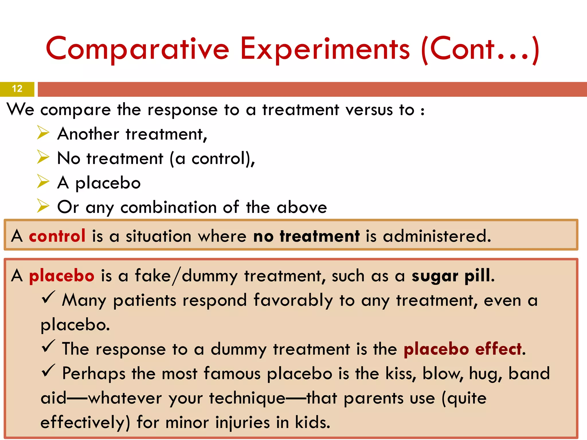 12
Comparative Experiments (Cont…)
We compare the response to a treatment versus to :
 Another treatment,
 No treatment (a control),
 A placebo
 Or any combination of the above
A control is a situation where no treatment is administered.
A placebo is a fake/dummy treatment, such as a sugar pill.
 Many patients respond favorably to any treatment, even a
placebo.
 The response to a dummy treatment is the placebo effect.
 Perhaps the most famous placebo is the kiss, blow, hug, band
aid—whatever your technique—that parents use (quite
effectively) for minor injuries in kids.
 