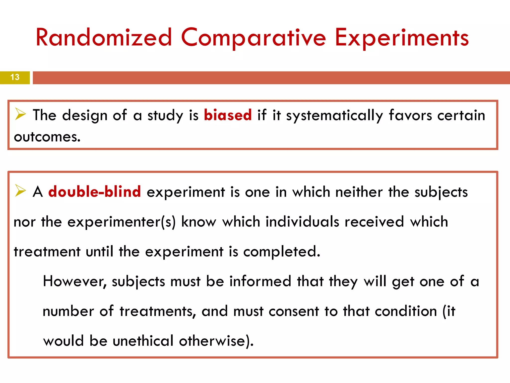 13
Randomized Comparative Experiments
 The design of a study is biased if it systematically favors certain
outcomes.
 A double-blind experiment is one in which neither the subjects
nor the experimenter(s) know which individuals received which
treatment until the experiment is completed.
However, subjects must be informed that they will get one of a
number of treatments, and must consent to that condition (it
would be unethical otherwise).
 