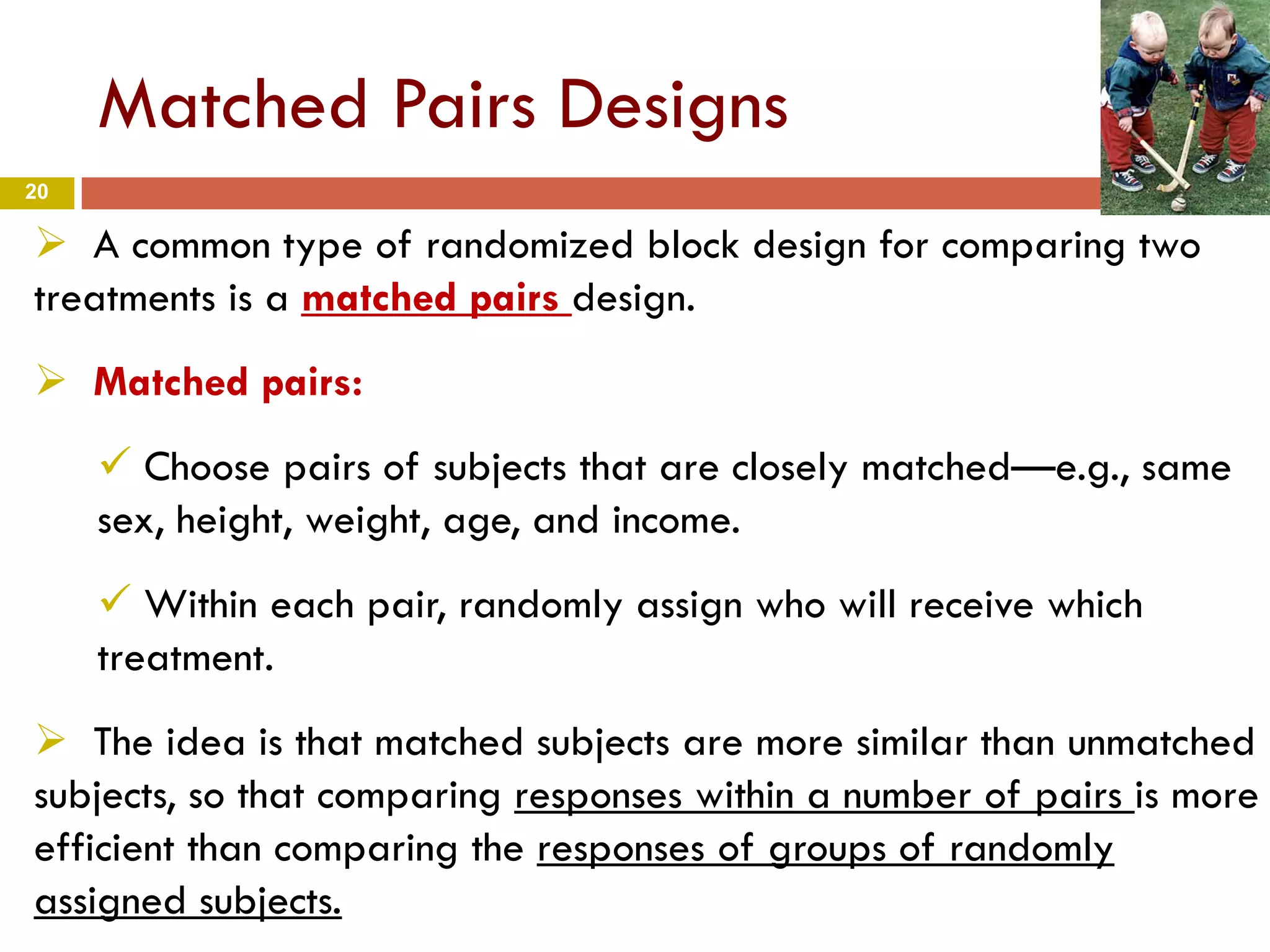 20
Matched Pairs Designs
 A common type of randomized block design for comparing two
treatments is a matched pairs design.
 Matched pairs:
 Choose pairs of subjects that are closely matched—e.g., same
sex, height, weight, age, and income.
 Within each pair, randomly assign who will receive which
treatment.
 The idea is that matched subjects are more similar than unmatched
subjects, so that comparing responses within a number of pairs is more
efficient than comparing the responses of groups of randomly
assigned subjects.
 