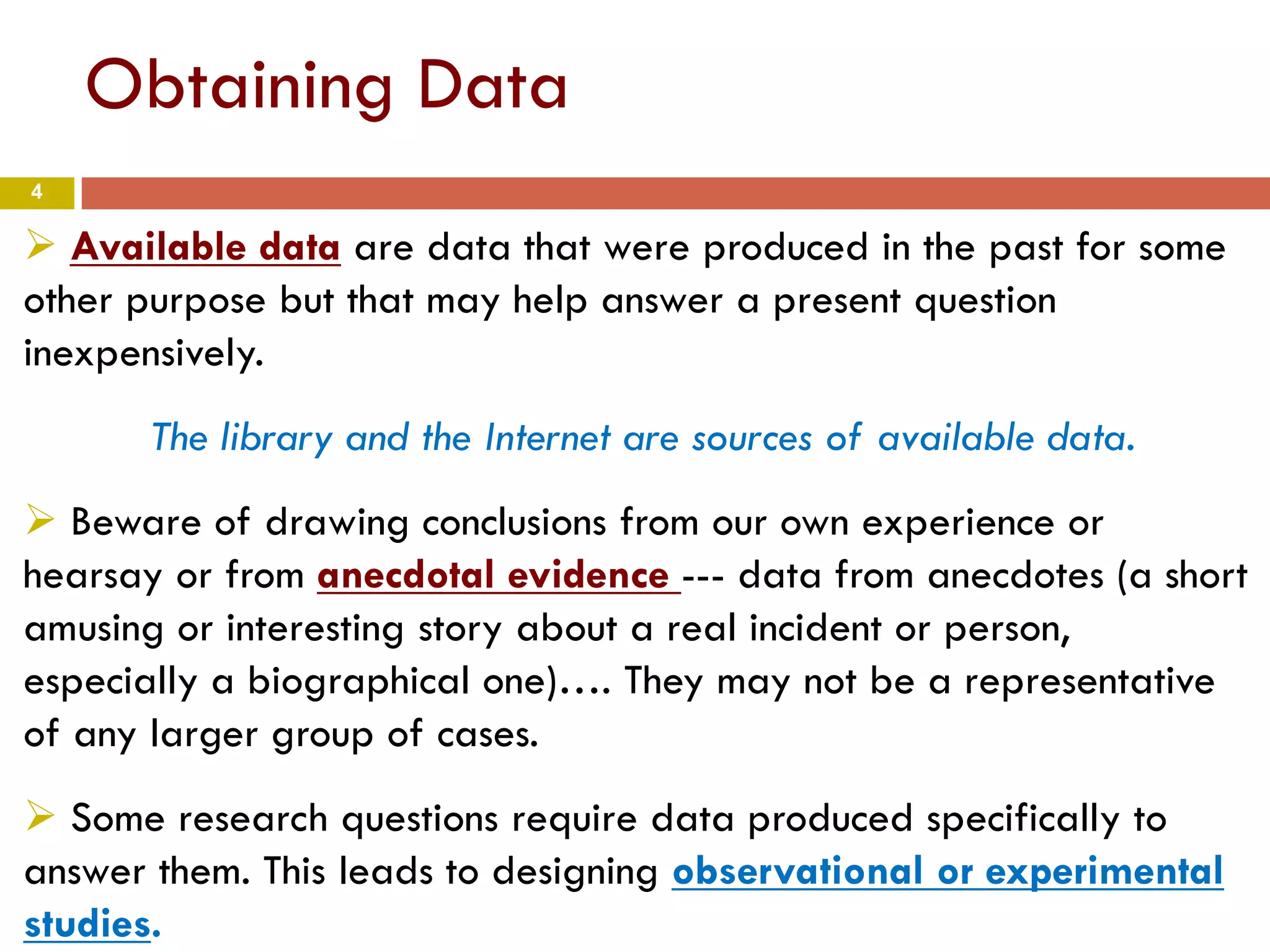 4
Obtaining Data
 Available data are data that were produced in the past for some
other purpose but that may help answer a present question
inexpensively.
The library and the Internet are sources of available data.
 Beware of drawing conclusions from our own experience or
hearsay or from anecdotal evidence --- data from anecdotes (a short
amusing or interesting story about a real incident or person,
especially a biographical one)…. They may not be a representative
of any larger group of cases.
 Some research questions require data produced specifically to
answer them. This leads to designing observational or experimental
studies.
 