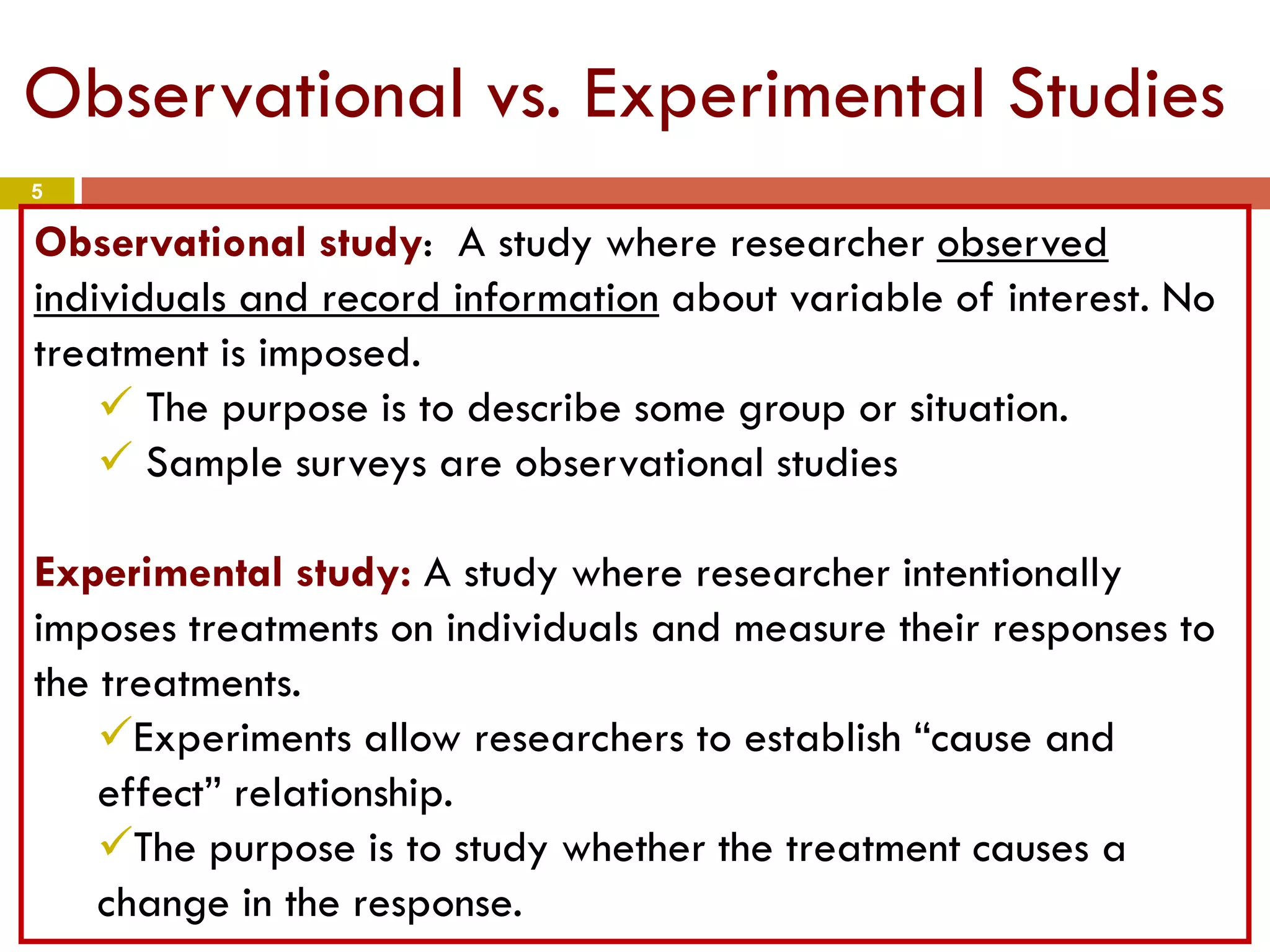 5
Observational vs. Experimental Studies
Observational study: A study where researcher observed
individuals and record information about variable of interest. No
treatment is imposed.
 The purpose is to describe some group or situation.
 Sample surveys are observational studies
Experimental study: A study where researcher intentionally
imposes treatments on individuals and measure their responses to
the treatments.
Experiments allow researchers to establish “cause and
effect” relationship.
The purpose is to study whether the treatment causes a
change in the response.
 