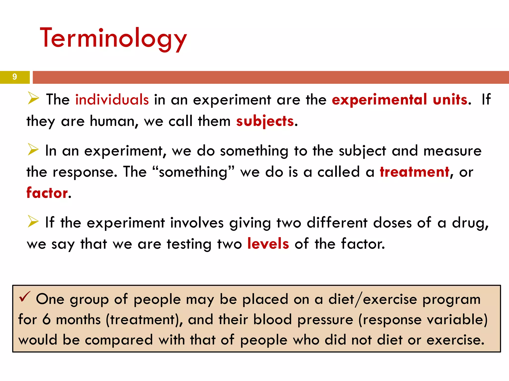 9
Terminology
 The individuals in an experiment are the experimental units. If
they are human, we call them subjects.
 In an experiment, we do something to the subject and measure
the response. The “something” we do is a called a treatment, or
factor.
 If the experiment involves giving two different doses of a drug,
we say that we are testing two levels of the factor.
 One group of people may be placed on a diet/exercise program
for 6 months (treatment), and their blood pressure (response variable)
would be compared with that of people who did not diet or exercise.
 