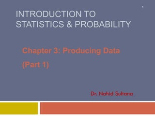 INTRODUCTION TO
STATISTICS & PROBABILITY
Chapter 3: Producing Data
(Part 1)
Dr. Nahid Sultana
1
 