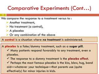 12
Comparative Experiments (Cont…)
We compare the response to a treatment versus to :
 Another treatment,
 No treatment (a control),
 A placebo
 Or any combination of the above
A control is a situation where no treatment is administered.
A placebo is a fake/dummy treatment, such as a sugar pill.
 Many patients respond favorably to any treatment, even a
placebo.
 The response to a dummy treatment is the placebo effect.
 Perhaps the most famous placebo is the kiss, blow, hug, band
aid—whatever your technique—that parents use (quite
effectively) for minor injuries in kids.
 