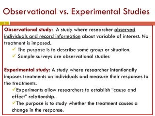 5
Observational vs. Experimental Studies
Observational study: A study where researcher observed
individuals and record information about variable of interest. No
treatment is imposed.
 The purpose is to describe some group or situation.
 Sample surveys are observational studies
Experimental study: A study where researcher intentionally
imposes treatments on individuals and measure their responses to
the treatments.
Experiments allow researchers to establish “cause and
effect” relationship.
The purpose is to study whether the treatment causes a
change in the response.
 