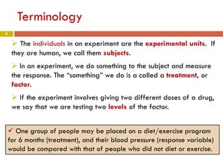 9
Terminology
 The individuals in an experiment are the experimental units. If
they are human, we call them subjects.
 In an experiment, we do something to the subject and measure
the response. The “something” we do is a called a treatment, or
factor.
 If the experiment involves giving two different doses of a drug,
we say that we are testing two levels of the factor.
 One group of people may be placed on a diet/exercise program
for 6 months (treatment), and their blood pressure (response variable)
would be compared with that of people who did not diet or exercise.
 