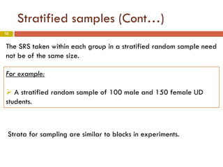 10
Stratified samples (Cont…)
The SRS taken within each group in a stratified random sample need
not be of the same size.
For example:
 A stratified random sample of 100 male and 150 female UD
students.
Strata for sampling are similar to blocks in experiments.
 