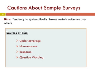11
Cautions About Sample Surveys
Bias: Tendency to systematically favors certain outcomes over
others.
Sources of bias:
 Under-coverage
 Non-response
 Response
 Question Wording
 