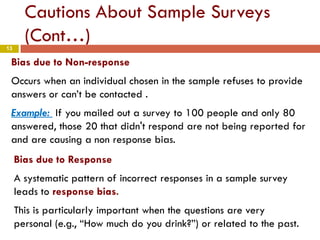 13
Cautions About Sample Surveys
(Cont…)
Bias due to Non-response
Occurs when an individual chosen in the sample refuses to provide
answers or can’t be contacted .
Example: If you mailed out a survey to 100 people and only 80
answered, those 20 that didn't respond are not being reported for
and are causing a non response bias.
Bias due to Response
A systematic pattern of incorrect responses in a sample survey
leads to response bias.
This is particularly important when the questions are very
personal (e.g., “How much do you drink?”) or related to the past.
 