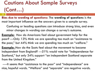 14
Cautions About Sample Surveys
(Cont…)
Bias due to wording of questions: The wording of questions is the
most important influence on the answers given to a sample survey.
Confusing or leading questions can introduce strong bias, and even
minor changes in wording can change a survey’s outcome.
Example: How do Americans feel about government help for the
poor? ---Only 13% think we are spending too much on “assistance to
the poor,” but 44% think we are spending too much on “welfare.”
Example: How do the Scots feel about the movement to become
independent from England? ---51% would vote for “independence for
Scotland,” but only 34% support “an independent Scotland separate
from the United Kingdom.”
----It seems that “assistance to the poor” and “independence” are
nice, hopeful words. “Welfare” and “separate” are negative words.
 
