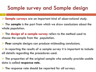 4
Sample survey and Sample design
 Sample surveys are an important kind of observational study.
 The sample is the part from which we draw conclusions about the
whole population.
 The design of a sample survey refers to the method used to
choose the sample from the population.
 Poor sample designs can produce misleading conclusions.
 In reporting the results of a sample survey it is important to include
all details regarding the procedures used.
 The proportion of the original sample who actually provide usable
data is called response rate.
 The response rate should be reported for all surveys.
 