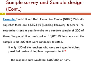 5
Sample survey and Sample design
(Cont..)
Example: The National Data Evaluation Center (NDEC) Web site
says that there are 13,823 RR (Reading Recovery) teachers. The
researchers send a questionnaire to a random sample of 200 of
these. The population consists of all 13,823 RR teachers, and the
sample is the 200 that were randomly selected.
If only 150 of the teachers who were sent questionnaires
provided usable data, then response rate = ?
The response rate would be 150/200, or 75%.
 