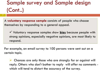 7
Sample survey and Sample design
(Cont..)
A voluntary response sample consists of people who choose
themselves by responding to a general appeal.
 Voluntary response samples show bias because people with
strong opinions, especially negative opinions, are most likely to
respond.
For example, an email survey to 100 persons were sent out on a
certain topic.
 Chances are only those who are strongly for or against will
reply. Others who don't bother to reply will offer no comments -
which will tend to distort the accuracy of the survey.
 
