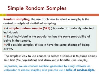 8
Simple Random Samples
Random sampling, the use of chance to select a sample, is the
central principle of statistical sampling.
A simple random sample (SRS) ) is made of randomly selected
individuals.
 Each individual in the population has the same probability of
being in the sample.
All possible samples of size n have the same chance of being
drawn.
In practice, we use random numbers generated by using software or
calculator to choose samples, also you can use a table of random digits.
The simplest way to use chance to select a sample is to place names
in a hat (the population) and draw out a handful (the sample).
 