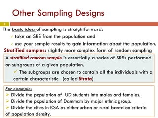 9
Other Sampling Designs
The basic idea of sampling is straightforward:
 take an SRS from the population and
 use your sample results to gain information about the population.
Stratified samples: slightly more complex form of random sampling
A stratified random sample is essentially a series of SRSs performed
on subgroups of a given population.
 The subgroups are chosen to contain all the individuals with a
certain characteristic. (called Strata)
For example:
 Divide the population of UD students into males and females.
 Divide the population of Dammam by major ethnic group.
 Divide the cities in KSA as either urban or rural based on criteria
of population density.
 