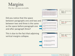 Fundamentals of Web DevelopmentRandy Connolly and Ricardo Hoar Fundamentals of Web DevelopmentRandy Connolly and Ricardo Hoar
Margins
Did you notice that the space
between paragraphs one and two and
between two and three is the same
as the space before paragraph one
and after paragraph three?
This is due to the fact that adjoining
vertical margins collapse.
Why they will cause you trouble.
p {
border: solid 1pt red;
margin: 0;
padding: 0;
}
p {
border: solid 1pt red;
margin: 30px;
padding: 0;
}
p {
border: solid 1pt red;
margin: 30px;
padding: 30px;
}
 