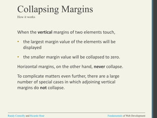 Fundamentals of Web DevelopmentRandy Connolly and Ricardo Hoar Fundamentals of Web DevelopmentRandy Connolly and Ricardo Hoar
Collapsing Margins
When the vertical margins of two elements touch,
• the largest margin value of the elements will be
displayed
• the smaller margin value will be collapsed to zero.
Horizontal margins, on the other hand, never collapse.
To complicate matters even further, there are a large
number of special cases in which adjoining vertical
margins do not collapse.
How it works
 