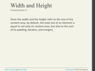 Fundamentals of Web DevelopmentRandy Connolly and Ricardo Hoar Fundamentals of Web DevelopmentRandy Connolly and Ricardo Hoar
Width and Height
Since the width and the height refer to the size of the
content area, by default, the total size of an element is
equal to not only its content area, but also to the sum
of its padding, borders, and margins.
Potential Problem #2
 