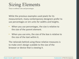Fundamentals of Web DevelopmentRandy Connolly and Ricardo Hoar Fundamentals of Web DevelopmentRandy Connolly and Ricardo Hoar
Sizing Elements
While the previous examples used pixels for its
measurement, many contemporary designers prefer to
use percentages or em units for widths and heights.
• When you use percentages, the size is relative to
the size of the parent element.
• When you use ems, the size of the box is relative to
the size of the text within it.
The rationale behind using these relative measures is
to make one’s design scalable to the size of the
browser or device that is viewing it.
Time to embrace ems and percentages
 