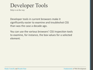 Fundamentals of Web DevelopmentRandy Connolly and Ricardo Hoar Fundamentals of Web DevelopmentRandy Connolly and Ricardo Hoar
Developer Tools
Developer tools in current browsers make it
significantly easier to examine and troubleshot CSS
than was the case a decade ago.
You can use the various browsers’ CSS inspection tools
to examine, for instance, the box values for a selected
element.
Help is on the way
 