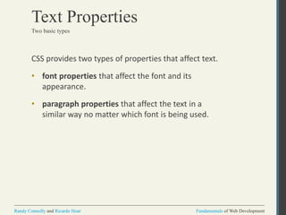 Fundamentals of Web DevelopmentRandy Connolly and Ricardo Hoar Fundamentals of Web DevelopmentRandy Connolly and Ricardo Hoar
Text Properties
CSS provides two types of properties that affect text.
• font properties that affect the font and its
appearance.
• paragraph properties that affect the text in a
similar way no matter which font is being used.
Two basic types
 