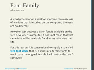 Fundamentals of Web DevelopmentRandy Connolly and Ricardo Hoar Fundamentals of Web DevelopmentRandy Connolly and Ricardo Hoar
Font-Family
A word processor on a desktop machine can make use
of any font that is installed on the computer; browsers
are no different.
However, just because a given font is available on the
web developer’s computer, it does not mean that that
same font will be available for all users who view the
site.
For this reason, it is conventional to supply a so-called
web font stack, that is, a series of alternate fonts to
use in case the original font choice in not on the user’s
computer.
A few issues here
 