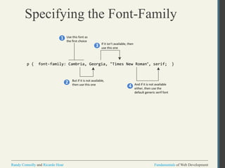 Fundamentals of Web DevelopmentRandy Connolly and Ricardo Hoar Fundamentals of Web DevelopmentRandy Connolly and Ricardo Hoar
Specifying the Font-Family
p { font-family: Cambria, Georgia, "Times New Roman", serif; }
Use this font as
the first choice
But if it is not available,
then use this one
If it isn’t available, then
use this one
And if it is not available
either, then use the
default generic serif font
1
2
3
4
 
