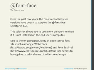 Fundamentals of Web DevelopmentRandy Connolly and Ricardo Hoar Fundamentals of Web DevelopmentRandy Connolly and Ricardo Hoar
@font-face
Over the past few years, the most recent browser
versions have begun to support the @font-face
selector in CSS.
This selector allows you to use a font on your site even
if it is not installed on the end user’s computer.
Due to the on-going popularity of open source font
sites such as Google Web Fonts
(http://www.google.com/webfonts) and Font Squirrel
(http://www.fontsquirrel.com/), @font-face seems to
have gained a critical mass of widespread usage.
The future is now
 