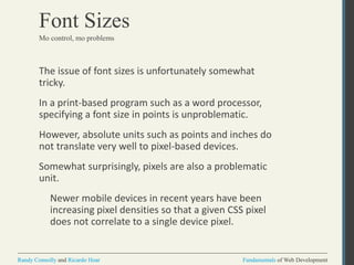 Fundamentals of Web DevelopmentRandy Connolly and Ricardo Hoar Fundamentals of Web DevelopmentRandy Connolly and Ricardo Hoar
Font Sizes
The issue of font sizes is unfortunately somewhat
tricky.
In a print-based program such as a word processor,
specifying a font size in points is unproblematic.
However, absolute units such as points and inches do
not translate very well to pixel-based devices.
Somewhat surprisingly, pixels are also a problematic
unit.
Newer mobile devices in recent years have been
increasing pixel densities so that a given CSS pixel
does not correlate to a single device pixel.
Mo control, mo problems
 