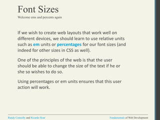 Fundamentals of Web DevelopmentRandy Connolly and Ricardo Hoar Fundamentals of Web DevelopmentRandy Connolly and Ricardo Hoar
Font Sizes
If we wish to create web layouts that work well on
different devices, we should learn to use relative units
such as em units or percentages for our font sizes (and
indeed for other sizes in CSS as well).
One of the principles of the web is that the user
should be able to change the size of the text if he or
she so wishes to do so.
Using percentages or em units ensures that this user
action will work.
Welcome ems and percents again
 