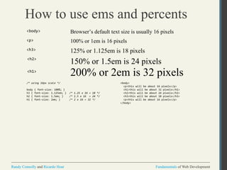 Fundamentals of Web DevelopmentRandy Connolly and Ricardo Hoar Fundamentals of Web DevelopmentRandy Connolly and Ricardo Hoar
How to use ems and percents
Browser’s default text size is usually 16 pixels
200% or 2em is 32 pixels
150% or 1.5em is 24 pixels
125% or 1.125em is 18 pixels
<body>
<h3>
<h2>
<h1>
100% or 1em is 16 pixels<p>
/* using 16px scale */
body { font-size: 100%; }
h3 { font-size: 1.125em; } /* 1.25 x 16 = 18 */
h2 { font-size: 1.5em; } /* 1.5 x 16 = 24 */
h1 { font-size: 2em; } /* 2 x 16 = 32 */
<body>
<p>this will be about 16 pixels</p>
<h1>this will be about 32 pixels</h1>
<h2>this will be about 24 pixels</h2>
<h3>this will be about 18 pixels</h3>
<p>this will be about 16 pixels</p>
</body>
 