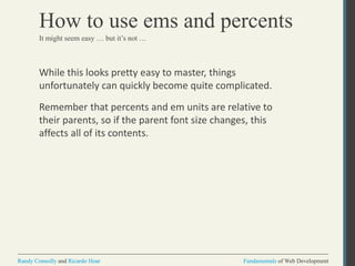 Fundamentals of Web DevelopmentRandy Connolly and Ricardo Hoar Fundamentals of Web DevelopmentRandy Connolly and Ricardo Hoar
How to use ems and percents
While this looks pretty easy to master, things
unfortunately can quickly become quite complicated.
Remember that percents and em units are relative to
their parents, so if the parent font size changes, this
affects all of its contents.
It might seem easy … but it’s not …
 