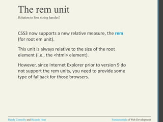 Fundamentals of Web DevelopmentRandy Connolly and Ricardo Hoar Fundamentals of Web DevelopmentRandy Connolly and Ricardo Hoar
The rem unit
CSS3 now supports a new relative measure, the rem
(for root em unit).
This unit is always relative to the size of the root
element (i.e., the <html> element).
However, since Internet Explorer prior to version 9 do
not support the rem units, you need to provide some
type of fallback for those browsers.
Solution to font sizing hassles?
 
